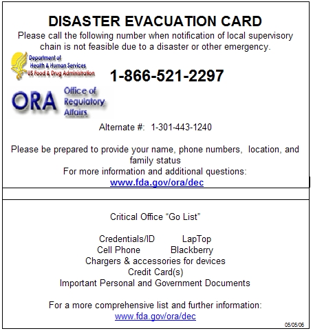 
          DISASTER EVACUATION CARD
          Please call the following number when notification of local supervisory
          chain is not feasible due to a disaster or other emergency.
			1-866-521-2297 
			Alternate #: 1-301-443-1240
			Please be prepared to provide your name, phone numbers, location, and family
		  	status
		  	For more information and additional questions:
  			www.fda.gov/ora/dec