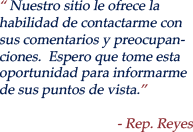 Our Website offers you the opportunity to contat me with your comments and concerns.  I hope you will take the time to inform me of your views. - Rep. Reyes