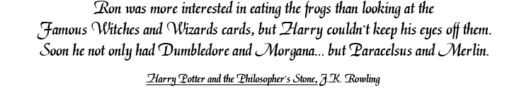 Ron was more interested in eating the frogs than looking at the Famous Witches and Wizards cards, but Harry couldn't keep his eyes off them. Soon he not only had Dumbledore and Morgana… but Paracelsus and Merlin. Harry Potter and the Philosopher's Stone, J.K. Rowling.