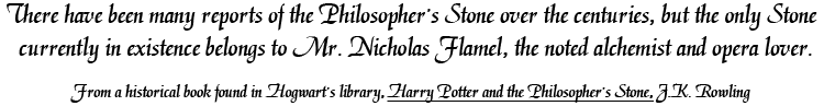 There have been many reports of the Philosopher's Stone over the centuries, but the only Stone currently in existence belongs to Mr. Nicholas Flamel, the noted alchemist and opera lover. From a historical book found in Hogwart's library, Harry Potter and the Philosopher's Stone, J.K. Rowling.