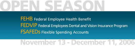 Open Season November 13 - December 11, 2006.  Federal Employee Health Benefit (FEHB), Federal Employees Dental and Vision Insurance Program (FEDVIP), Flexible Spending Accounts (FSAFEDs)