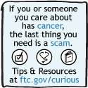 If you or someone you care about has cancer, the last thing you need is a scam. Tips & Resources at ftc.gov/curious