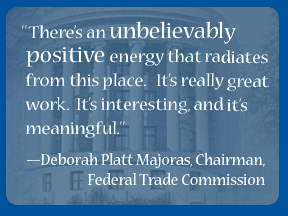 There's an unbelievably positive energy that radiates from this place. It's really great work. It's interesting, and it's meaningful. --Deborah Platt Majoras, Chairman,  Federal Trade Commission