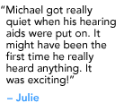 "Michael got really quiet when his hearing aids were put on. It might have been the first time he really heard anything. It was exciting!" - Julie