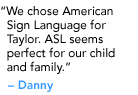 "We chose American Sign Language for Taylor. ASL seems perfect for our child and family." - Danielle