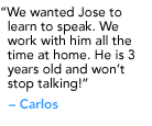 "We wanted Jose to learn to speak. We work with him all the time at home. He is 3 years old and won’t stop talking!" - Carlos