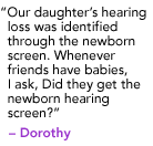 "Our daughter's hearing loss was identified through the newborn screen. Whenever friends have babies, I ask, Did they get the newborn hearing screen?" - Dorothy