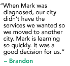 "When Marcus was diagnosed, our city didn’t have the services we wanted so we moved to another city. Marcus is learning so quickly. It was a good decision for us." - Brandon