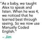 "As a baby, we taught Alex to speak and listen. When he was 4, we noticed that he learned best through seeing. So we changed to Manually Coded English." - Jim