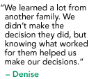 "We learned a lot from another family. We didn’t make the decision they did, but knowing what worked for them helped us make our decisions." - Denise