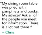 "My dining room table was piled with pamphlets and books. My advice? Ask all of the people  you meet for information. There is a lot out there." - Krista