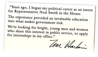 Years ago, I began my political career as an intern for Representative Neal Smith in the House.  The experience provided an invaluable education into what makes government tick.  We're looking for bright, young men and women who share this interest in public service, to apply for internships in my office. -- Tom Harkin