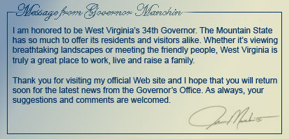 I am honored to be West Virginia's 34th Governor. The Mountain State has so much to offer its residents and visitors alike. Whether its viewing breathtaking landscapes or meeting the friendly people, West Virginia is truly a great place to work, live and raise a family. 
Thank you for visiting my official Web site and I hope that you will return soon for the latest news from the Governor's Office. As always, your suggestions and comments are welcomed. Joe Manchin