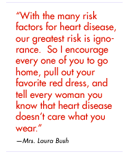 "With the many risk factors for heart disease, our greatest risk is ignorance. So I encourage every one of you to go home, pull out your favorite red dress, and tell every woman you know that heart disease doesn't care what you wear" — Mrs. Laura Bush
