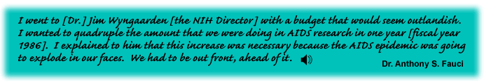 I went to [Dr.] Jim Wyngaarden [the NIH Director] with a budget that would seem outlandish.  I wanted to quadruple the amount that we were doing in AIDS research in one year [fiscal year 1986].  I explained to him that this increase was necessary because the AIDS epidemic was going to explode in our faces.  We had to be out front, ahead of it. Dr. Anthony S. Fauci -link to sound track