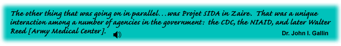 The other thing that was going on in parallel was Projet SIDA in Zaire.  That was a unique interaction among a number of agencies in the government: the CDC, the NIAID, and later Walter Reed [Army Medical Center]. Dr. John I. Gallin - link to sound track