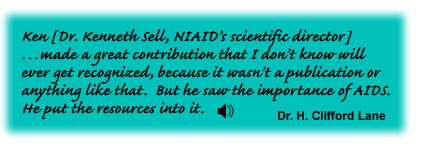 Ken [Dr. Kenneth Sell, NIAID's Scientific Director] made a great contribution that I don't know will ever get recognized, because it wasn't a publication or anything like that.  But he saw the importance of AIDS.  He put the resources into it. Dr. H. Clifford Lane - link to sound track