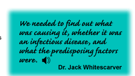 We needed to find out what was causing it, whether it was an infectious disease, and what the predisposing factors were. Dr. Jack Whitescarver - link to sound track