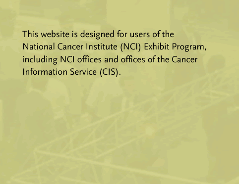 This web site is designed for users of the National Cancer Institute (NCI) Exhibit Program, including NCI offices and offices of the Cancer Information Service (CIS).