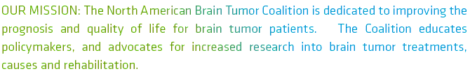 OUR Mission: The North American Brain Tumor Coalition is a network of non-profit organizations in the United States and Canada that advocates for increased research into treatments, causes, and rehabilitation procedures related to brain tumors. We seek to influence health policies in Congress and the United States Department of Health and Human Services on behalf of adults and children with brain tumors. Find out more