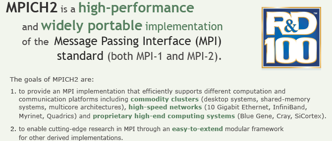 MPICH2 is a high-performance and widely portable implementation of the Message Passing Interface (MPI) standard (both MPI-1 and MPI-2).  The goals of MPICH2 are: 1. to provide an MPI implementation that efficiently supports different computation and communication platforms including commodity clusters (desktop systems, shared-memory systems, multicore architectures), high-speed networks (10 Gigabit Ethernet, InfiniBand, Myrinet, Quadrics) and proprietary high-end computing systems (Blue Gene, Cray, SiCortex). 2. and to enable cutting-edge research in MPI through an easy-to-extend modular framework for other derived implementations.