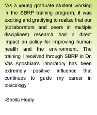 Quote from Sheila Healy - As a young graduate student working in the SBRP training program, it was exciting and gratifying to realize that our (ours, collaborators and peers in multiple disciplines) research had a direct impact on policy for improving human health and the environment.  The training I received through SBRP in Dr. Vas Aposhian's laboratory has been extremely positive influence that continues to guide my career in toxicology.