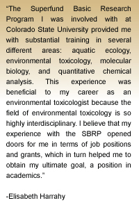 Quote from Elisabeth Harrahy - The Superfund Basic Research Program I was involved with at Colorado State University provided me with substantial training in several different areas: aquatic ecology, environmental toxicology, molecular biology, and quantitative chemical analysis.  This experience was beneficial to my career as an environmental toxicologist because the field of environmental toxicology is so highly interdisciplinary.  I believe that my experience with the SBRP opened doors for me in terms of job positions and grants, which in turn helped me to obtain my ultimate goal, a position in academics.