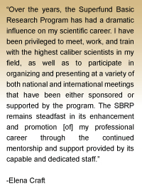 Quote from Elena Craft - Over the years, the Superfund Basic Research Program has had a dramatic influence on my scientific career.  I have been privileged to meet, work, and train with the highest caliber scientists in my field. As well as to participate in organizing and presenting at a variety of both national and international meetings that have been either sponsored or supported by the program.  The SBRP remains steadfast in its enhancement and promotion [of] my professional career through the continued mentorship and support provided by its capable and dedicated staff.