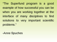 Quote from Anne Spuches - The Superfund program is a good example of how successful you can be when you are working together at the interface of many disciplines to find solutions to very important scientific problems.
