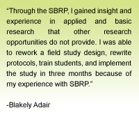 Quote from Blakely Adair - Through the SBRP, I gained insight and experience in applied and basic research that other research opportunities do not provide.  I was able to rework a field study design, rewrite protocols, train students, and implement the study in three months because of my experience with SBRP.