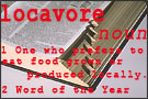 locavore (noun) 1 One who prefers to eat food grown or produced locally 2 Word of the Year