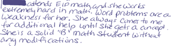 [Blacked out] attends EIP math, and she works extremely hard in math.  Word problems are a weakness for her.  She always comes to me for additional help until she gets a concept. She is a solid &quot;B&quot; math student without any modifications.