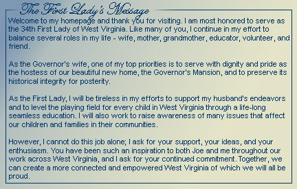 Welcome to my homepage and thank you for visiting. I am most honored to server as the 34th First Lady of West Virginia. Like many of you, I continue in my effort to balance several roles in my life - wife, mother, grandmother, educator, volunteer, and friend. As the Governor's wife, one of my top priorities is to serve with dignity and pride as hostess of our beautiful new home, the Governor's Mansion, and to preserve its historical integrity for posterity. As the First Lady, I will be tireless in my efforts to support my husband's endeavors and to level the playing field for every child in West Virginia through a life-long seamless education. I will also work to raise awareness of many issues that affect our children and families in their communities. However, I cannot do this job alone; I ask for your support, your ideas, and your enthusiasm. You have been such an inspiration to both Joe and me throughout our work across West Virginia,and I ask for your continued commitment. Together, we can create a more connected and empowered West Virginia of which we will all be proud.