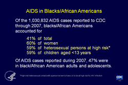 Slide 3. AIDS in Blacks/African Americans

More than half of the cumulative AIDS cases reported in the United States and dependent areas were in persons of minority races/ethnicities.

Blacks/African Americans account for a disproportionate share of AIDS cases. In 2007, blacks/African Americans accounted for 12% of the population of the 50 states and the District of Columbia; yet, from the beginning of the epidemic through 2007, they accounted for 42% of the total number of AIDS cases reported to CDC for the 50 states and the District of Columbia and 41% of all AIDS cases reported to CDC.

From the beginning of the epidemic through 2007, 60% of the women, 59% of heterosexuals, and 59% of the children reported as having AIDS were black/African American. In 2007, 47% of AIDS cases reported among adults and adolescents were in blacks/African Americans.