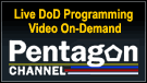 The Pentagon Channel offers  live DoD programming and on-demand video of Pentagon and Baghdad briefings, Capitol Hill hearings, presidential addresses and more.