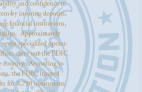 The Federal Deposit Insurance Corporation (FDIC) is an independent agency created by the Congress to maintain stability and confidence in the nation’s banking system by insuring deposits, examining and supervising financial institutions, and managing receiverships. Approximately 4,560 individuals within seven specialized operating divisions and other offices carry out the FDIC mission throughout the country. According to most current FDIC data, the FDIC insured $6.447 trillion in deposits for 8,790 institutions, of which the FDIC supervised 5,241. The Corporation held insurance funds of $49.6 billion to ensure depositors are safeguarded.