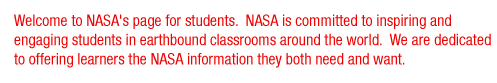 Welcome to NASA's page for students. NASA is committed to inspiring and engaging students in earthbound classrooms around the world. We are dedicated to offering learners the NASA information they both need and want.