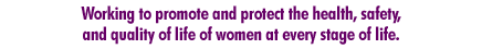 Working to promote and protect the health, safety, and quality of life of women at every stage of life.