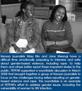 Kenyan journalists Mary Kiio and Jane Mwangi have a difficult time emotionally preparing to interview and write about gender-based violence, including rape. To help them and others better report these important stories to the public, PEPFAR supported a roundtable discussion in March 2008 that brought together a group of Kenyan journalists to focus on the challenges facing writers reporting on gender-based violence and rape. The roundtable is an example of PEPFAR's effort to address gender issues, including the vulnerability of women to HIV infection.