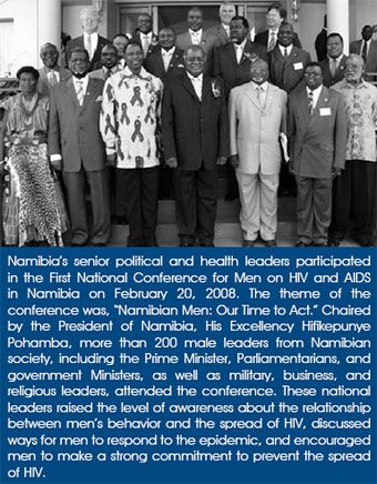 Namibia's senior political and health leaders participated in the First National Conference for Men on HIV and AIDS in Namibia on February 20, 2008. The theme of the conference was, 'Namibian Men: Our Time to Act.' Chaired by the President of Namibia, His Excellency Hifikepunye Pohamba, more than 200 male leaders from Namibian society, including the Prime Minister, Parliamentarians, and government Ministers, as well as military, business, and religious leaders, attended the conference. These national leaders raised the level of awareness about the relationship between men's behavior and the spread of HIV, discussed ways for men to respond to the epidemic, and encouraged men to make a strong commitment to prevent the spread of HIV.