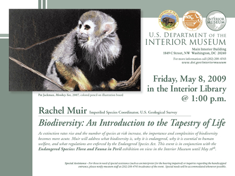 Rachel Muir – Biodiversity: An Introduction to the Tapestry of Life  - Friday, May 8,2009 in the  Interior library @ 1:00 p.m - U.S. Department of the Interior – Interior Museum (Main Interior Building) 1849 C street, NW Washington DC 20240 - For more information call (202) 208-4743 – www.doi.gov/interiormuseum - As extinction rates rise and the number of species at risk increase, the importance and complexities of biodiversity becames more acute. Muir will address what biodiversity is, why it is essential to human welfare, and what regulations are enforced by the Endangered Species. Act. This event is in conjunction with the Endangered Species: Flora and Fauna in Peril Exhibition on view in the Interior Museum until May 16 th.
