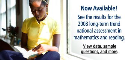 Now Available!  See the results for the 2008 long-term trend national assessment in mathematics and reading.  View data, sample questions, and more.