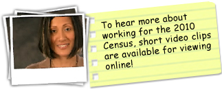 To hear more about working for the 2010 Census, short video clips are available for viewing online.