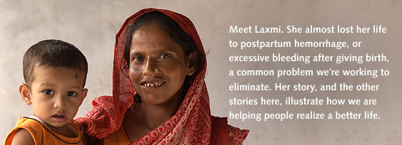 Meet Laxmi. She almost lost her life to postpartum hemorrhage, or excessive bleeding after giving birth, a common problem we’re working to eliminate. Her story, and the other stories here, illustrate how we are helping people realize a better life.