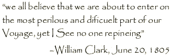 [introductory quote] "we all believe that we are about
            	to enter on the most perilous and dificuelt part of our Voyage, yet I See no one repineing"
            	-William Clark, June 20, 1805