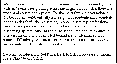 Text Box: We are facing an unrecognized educational crisis in this country.  Our wide and sometimes growing achievement gap confirms that there is a two-tiered educational system.  For the lucky few, their education is the best in the world, virtually ensuring those students have wonderful opportunities for further education, economic security, professional rewards, and personal freedom.  For others, there is an under -performing system.  Students come to school, but find little education.  The vast majority of students left behind are disadvantaged or low-income.  Effectively, the education circumstances for these students are not unlike that of a de facto system of apartheid.  Secretary of Education Rod Paige, Back-to-School Address, National Press Club (Sept. 24, 2003).