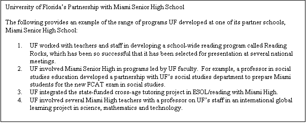 Text Box: University of Florida's Partnership with Miami Senior High School

The following provides an example of the range of programs UF developed at one of its partner schools, Miami Senior High School:

1.	UF worked with teachers and staff in developing a school-wide reading program called Reading Rocks, which has been so successful that it has been selected for presentation at several national meetings. 
2.	UF involved Miami Senior High in programs led by UF faculty.  For example, a professor in social studies education developed a partnership with UF's social studies department to prepare Miami students for the new FCAT exam in social studies.  
3.	UF integrated the state-funded cross-age tutoring project in ESOL/reading with Miami High.  
4.	UF involved several Miami High teachers with a professor on UF's staff in an international global learning project in science, mathematics and technology.