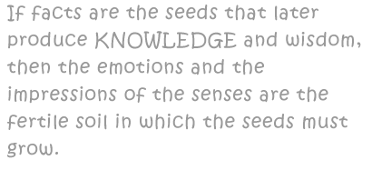 If facts are the seeds that later produce knowledge and wisdom, then the emotions and the impressions of the senses are the fertile soil in which the seeds must grow.