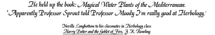 He held up the book: Magical Water Plants of the Mediterranean. 'Apparently Professor Sprout told Professor Moody I’m really good at Herbology.' Neville Longbottom to his classmates in Herbology class,Harry Potter and the Goblet of Fire, J. K. Rowling