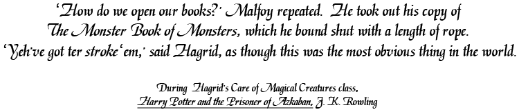 'How do we open our books?' Malfoy repeated.  He took out his copy of The Monster Book of Monsters, which he bound shut with a length of rope.  'Yeh've got ter stroke 'em,' said Hagrid, as though this was the most obvious thing in the world. During  Hagrid's Care of Magical Creatures class, Harry Potter and the Prisoner of Azkaban, J. K. Rowling